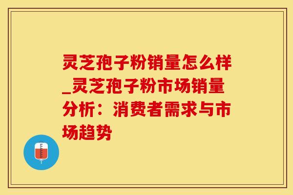 灵芝孢子粉销量怎么样_灵芝孢子粉市场销量分析：消费者需求与市场趋势