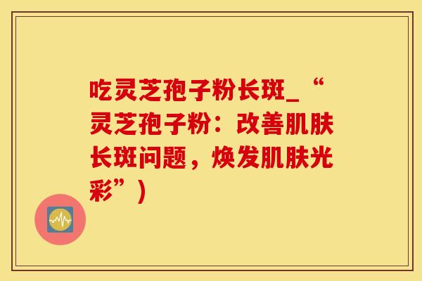 吃灵芝孢子粉长斑_“灵芝孢子粉:改善肌肤长斑问题,焕发肌肤光彩”)