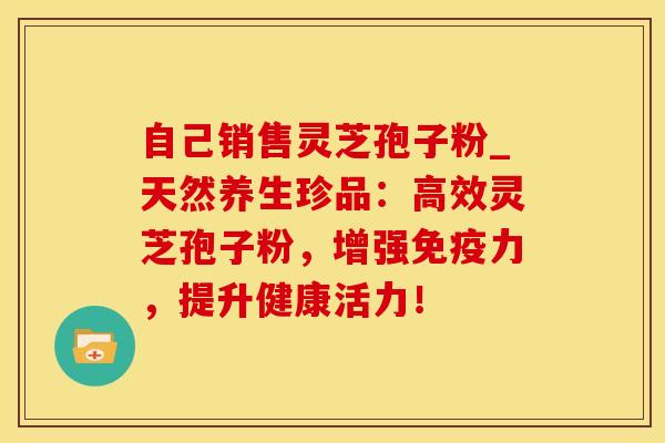 自己销售灵芝孢子粉_天然养生珍品：高效灵芝孢子粉，增强免疫力，提升健康活力！