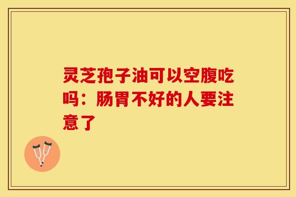 灵芝孢子油可以空腹吃吗：肠胃不好的人要注意了