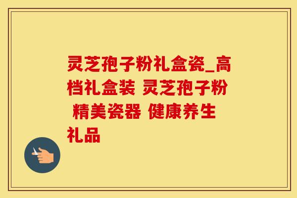 灵芝孢子粉礼盒瓷_高档礼盒装 灵芝孢子粉 精美瓷器 健康养生礼品