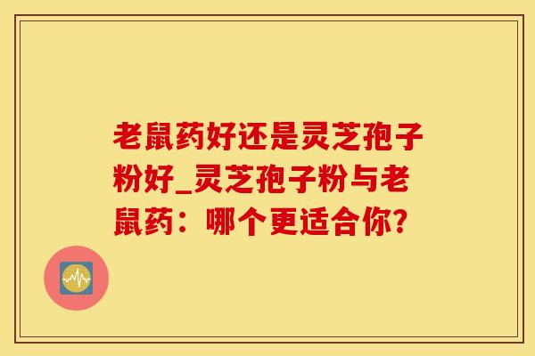 老鼠药好还是灵芝孢子粉好_灵芝孢子粉与老鼠药:哪个更适合你?