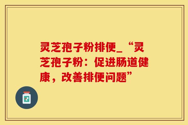 灵芝孢子粉排便_“灵芝孢子粉:促进肠道健康,改善排便问题”