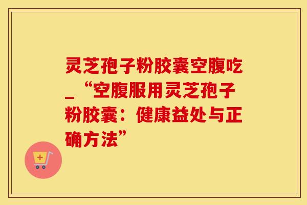 灵芝孢子粉胶囊空腹吃_“空腹服用灵芝孢子粉胶囊：健康益处与正确方法”