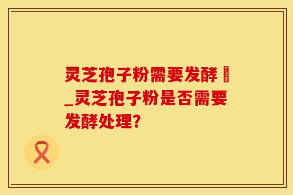 灵芝孢子粉需要发酵嚒_灵芝孢子粉是否需要发酵处理?