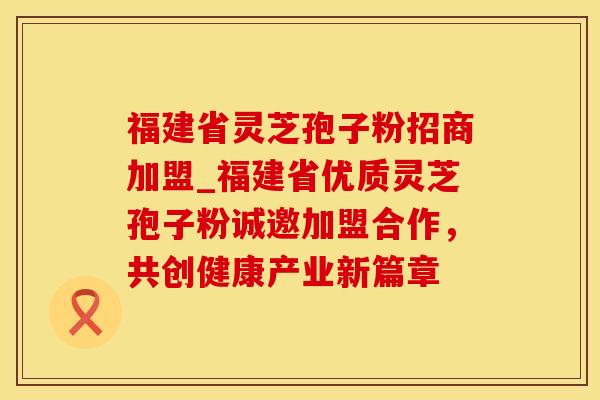 福建省灵芝孢子粉招商加盟_福建省优质灵芝孢子粉诚邀加盟合作,共创健康产业新篇章