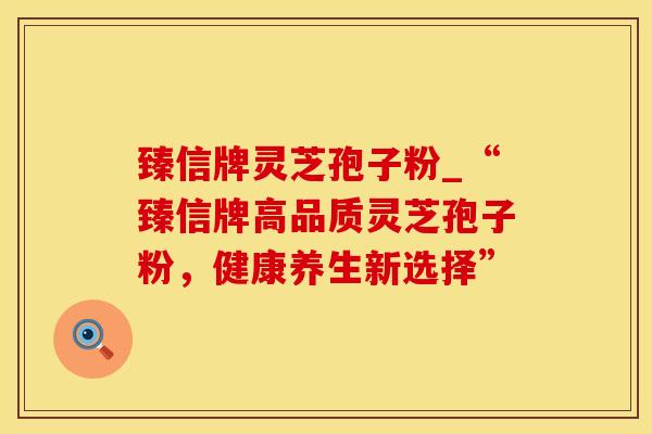 臻信牌灵芝孢子粉_“臻信牌高品质灵芝孢子粉，健康养生新选择”