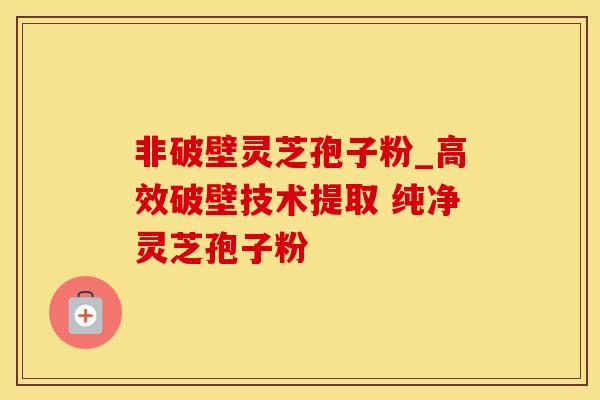 非破壁灵芝孢子粉_高效破壁技术提取 纯净灵芝孢子粉 
