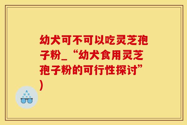 幼犬可不可以吃灵芝孢子粉_“幼犬食用灵芝孢子粉的可行性探讨”)