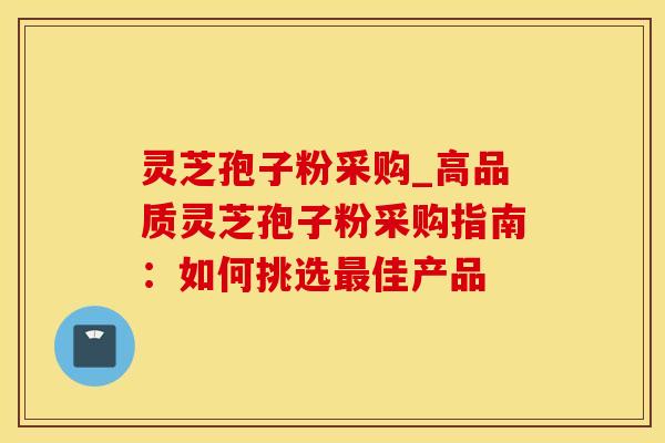 灵芝孢子粉采购_高品质灵芝孢子粉采购指南:如何挑选最佳产品