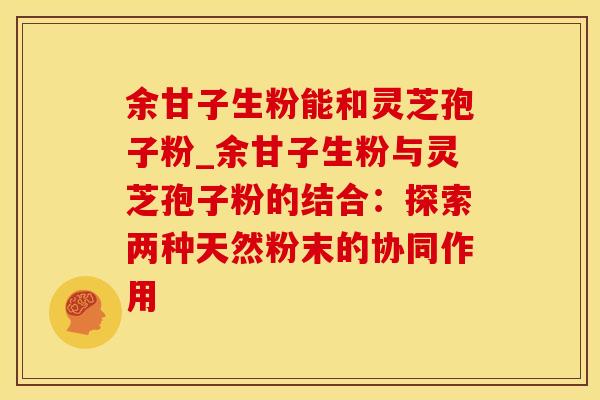 余甘子生粉能和灵芝孢子粉_余甘子生粉与灵芝孢子粉的结合：探索两种天然粉末的协同作用
