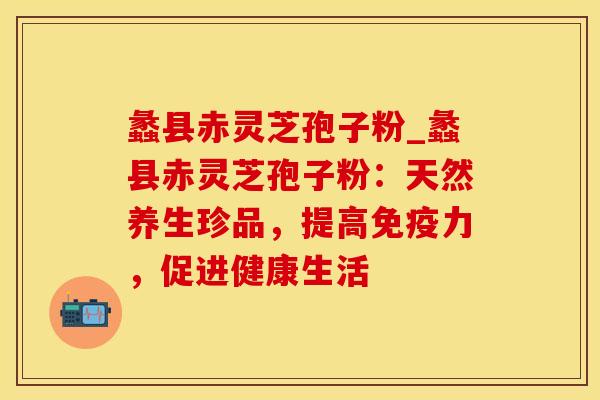蠡县赤灵芝孢子粉_蠡县赤灵芝孢子粉:天然养生珍品,提高免疫力,促进健康生活