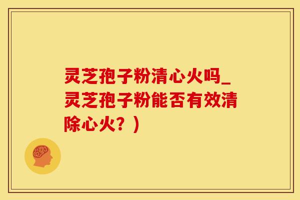 灵芝孢子粉清心火吗_灵芝孢子粉能否有效清除心火？)
