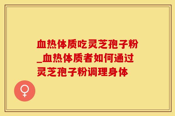 血热体质吃灵芝孢子粉_血热体质者如何通过灵芝孢子粉调理身体