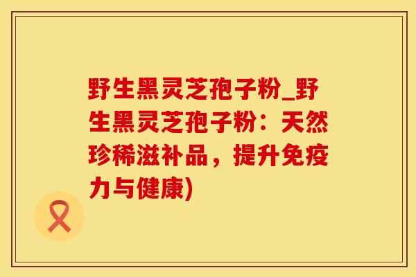 野生黑灵芝孢子粉_野生黑灵芝孢子粉:天然珍稀滋补品,提升免疫力与健康)