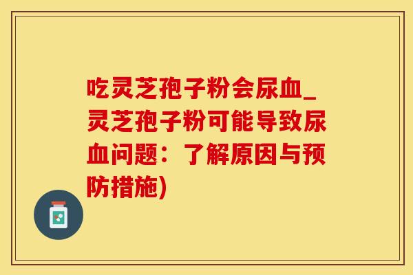 吃灵芝孢子粉会尿血_灵芝孢子粉可能导致尿血问题:了解原因与预防措施)