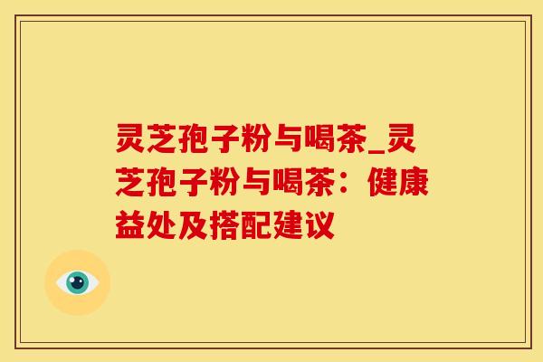 灵芝孢子粉与喝茶_灵芝孢子粉与喝茶:健康益处及搭配建议