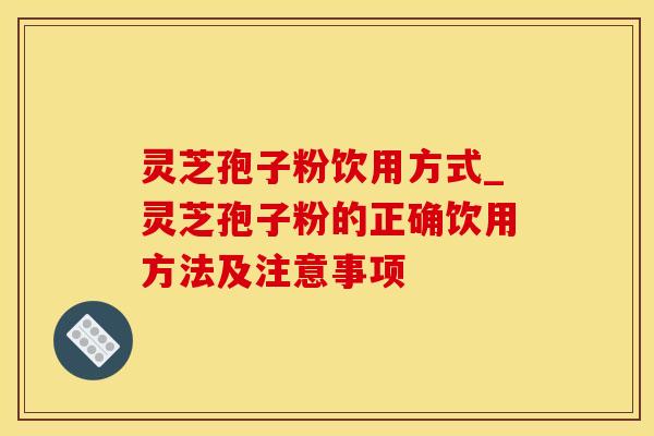 灵芝孢子粉饮用方式_灵芝孢子粉的正确饮用方法及注意事项
