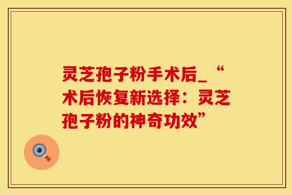 灵芝孢子粉手术后_“术后恢复新选择:灵芝孢子粉的神奇功效”