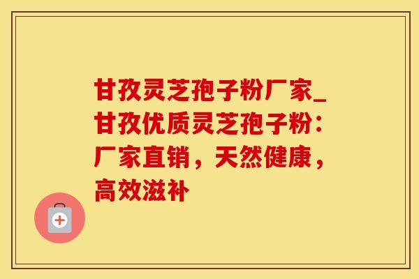 甘孜灵芝孢子粉厂家_甘孜优质灵芝孢子粉:厂家直销,天然健康,高效滋补