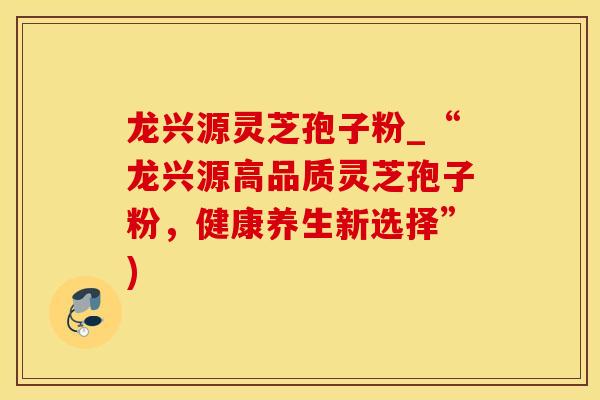 龙兴源灵芝孢子粉_“龙兴源高品质灵芝孢子粉,健康养生新选择”)