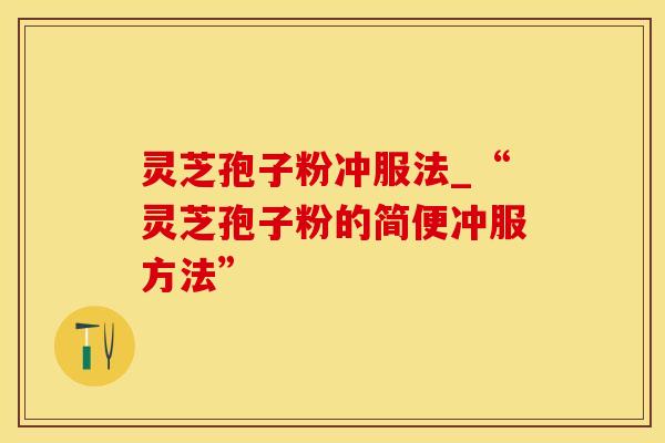 灵芝孢子粉冲服法_“灵芝孢子粉的简便冲服方法”