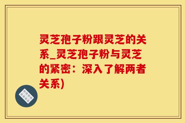 灵芝孢子粉跟灵芝的关系_灵芝孢子粉与灵芝的紧密:深入了解两者关系)