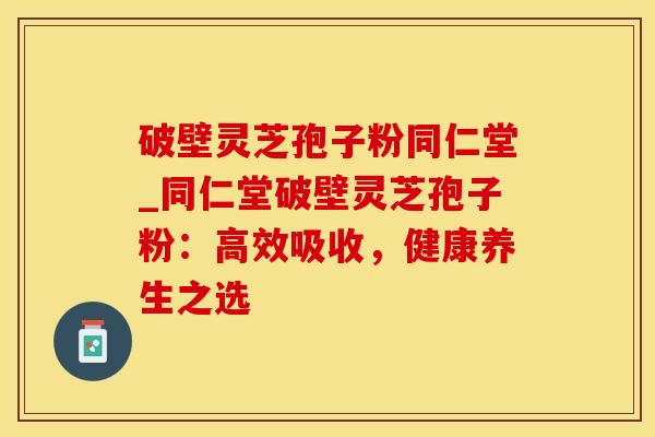 破壁灵芝孢子粉同仁堂_同仁堂破壁灵芝孢子粉:高效吸收,健康养生之选