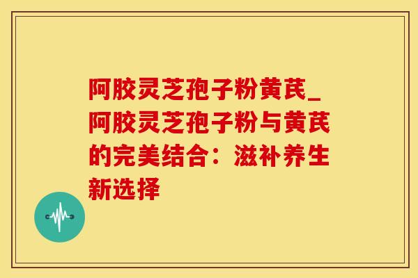 阿胶灵芝孢子粉黄芪_阿胶灵芝孢子粉与黄芪的完美结合:滋补养生新选择