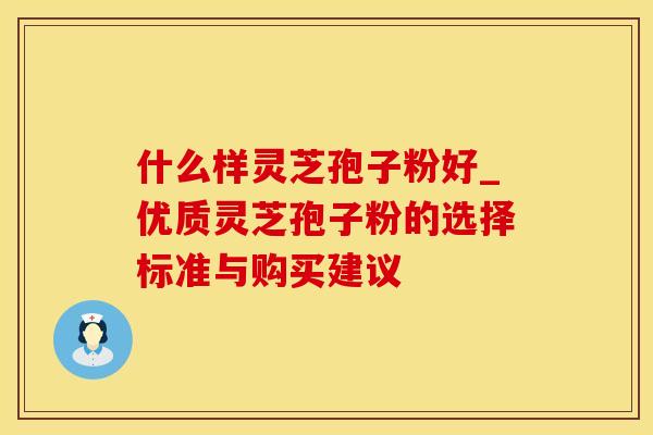 什么样灵芝孢子粉好_优质灵芝孢子粉的选择标准与购买建议