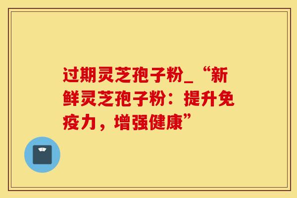 过期灵芝孢子粉_“新鲜灵芝孢子粉:提升免疫力,增强健康”