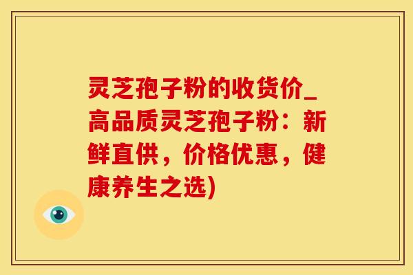 灵芝孢子粉的收货价_高品质灵芝孢子粉:新鲜直供,价格优惠,健康养生之选)