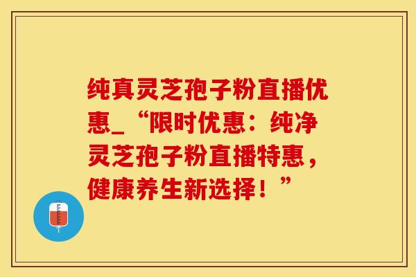 纯真灵芝孢子粉直播优惠_“限时优惠:纯净灵芝孢子粉直播特惠,健康养生新选择!”