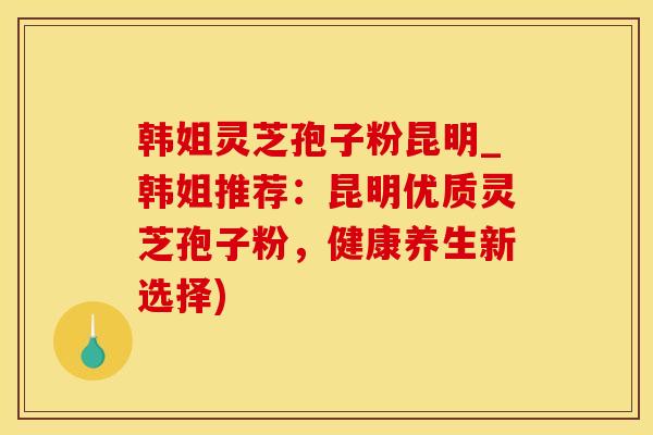 韩姐灵芝孢子粉昆明_韩姐推荐：昆明优质灵芝孢子粉，健康养生新选择)