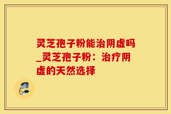灵芝孢子粉能治阴虚吗_灵芝孢子粉：治疗阴虚的天然选择