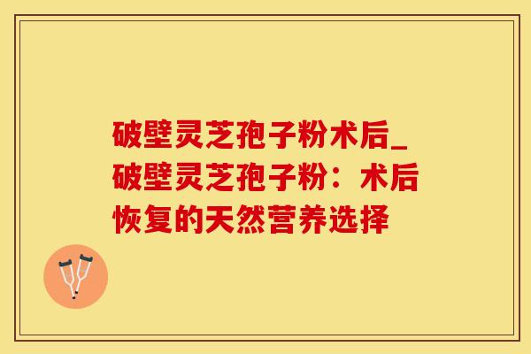 破壁灵芝孢子粉术后_破壁灵芝孢子粉:术后恢复的天然营养选择