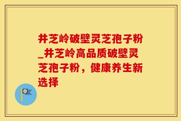 井芝岭破壁灵芝孢子粉_井芝岭高品质破壁灵芝孢子粉，健康养生新选择