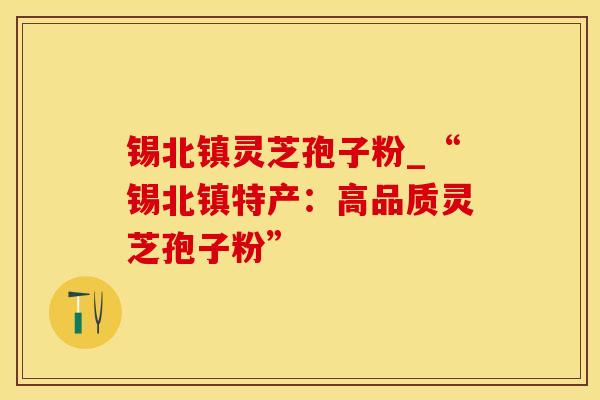 锡北镇灵芝孢子粉_“锡北镇特产:高品质灵芝孢子粉”