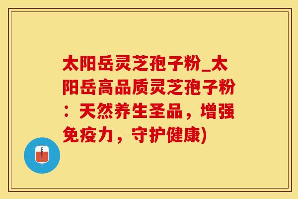 太阳岳灵芝孢子粉_太阳岳高品质灵芝孢子粉:天然养生圣品,增强免疫力,守护健康)