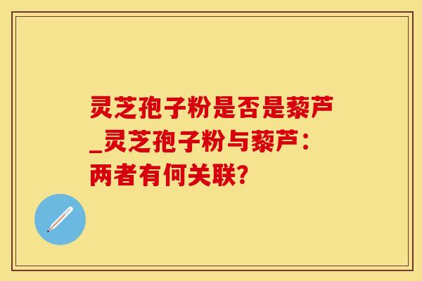 灵芝孢子粉是否是藜芦_灵芝孢子粉与藜芦:两者有何关联?