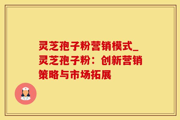 灵芝孢子粉营销模式_灵芝孢子粉:创新营销策略与市场拓展