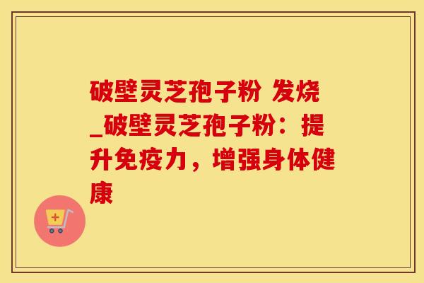 破壁灵芝孢子粉 发烧_破壁灵芝孢子粉:提升免疫力,增强身体健康