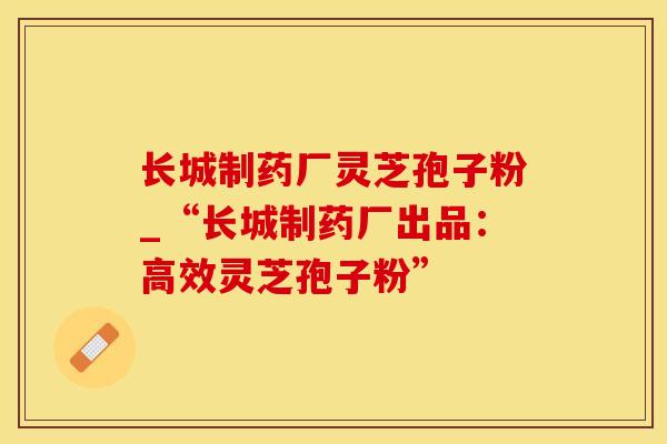 长城制药厂灵芝孢子粉_“长城制药厂出品:高效灵芝孢子粉”