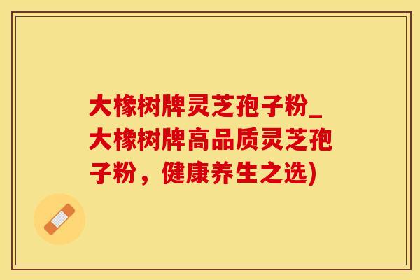 大橡树牌灵芝孢子粉_大橡树牌高品质灵芝孢子粉，健康养生之选)
