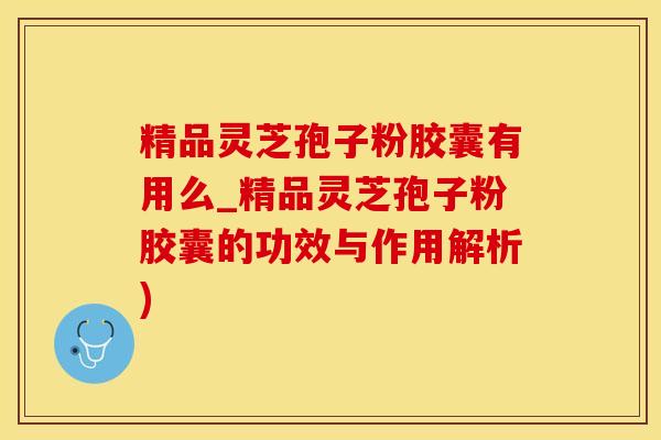 精品灵芝孢子粉胶囊有用么_精品灵芝孢子粉胶囊的功效与作用解析)