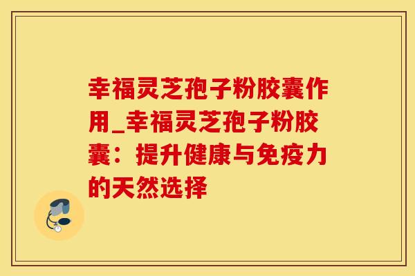 幸福灵芝孢子粉胶囊作用_幸福灵芝孢子粉胶囊:提升健康与免疫力的天然选择
