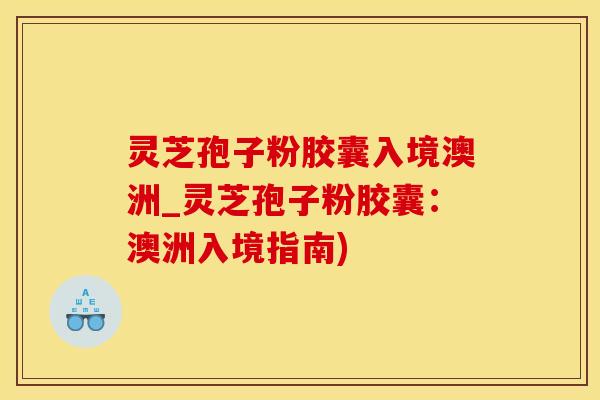 灵芝孢子粉胶囊入境澳洲_灵芝孢子粉胶囊：澳洲入境指南)