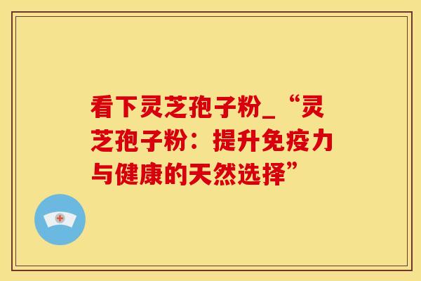 看下灵芝孢子粉_“灵芝孢子粉：提升免疫力与健康的天然选择”