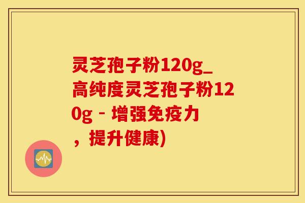 灵芝孢子粉120g_高纯度灵芝孢子粉120g - 增强免疫力,提升健康)