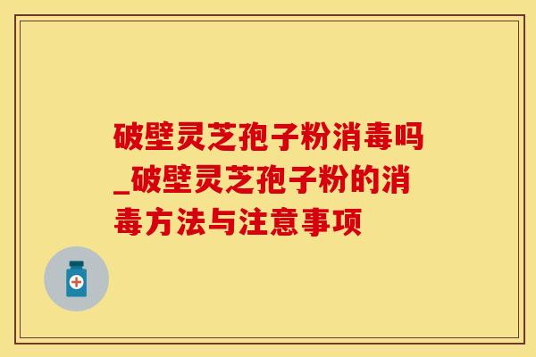 破壁灵芝孢子粉消毒吗_破壁灵芝孢子粉的消毒方法与注意事项